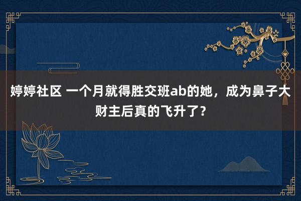 婷婷社区 一个月就得胜交班ab的她，成为鼻子大财主后真的飞升了？