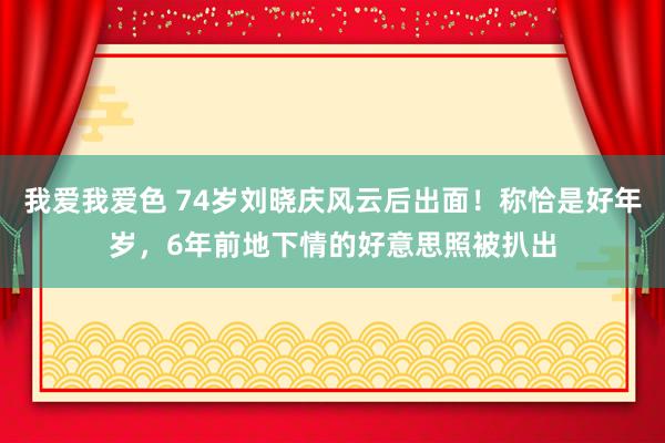 我爱我爱色 74岁刘晓庆风云后出面！称恰是好年岁，6年前地下情的好意思照被扒出