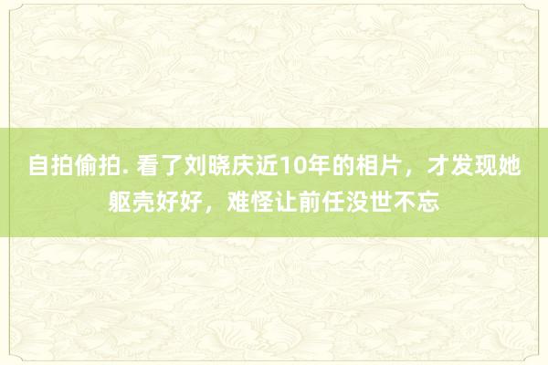 自拍偷拍. 看了刘晓庆近10年的相片，才发现她躯壳好好，难怪让前任没世不忘