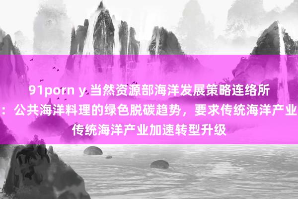 91porn y 当然资源部海洋发展策略连络所原长处张海文：公共海洋料理的绿色脱碳趋势，要求传统海洋产业加速转型升级