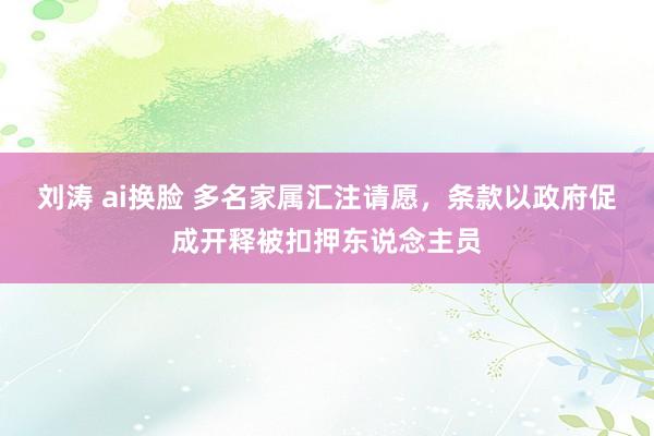 刘涛 ai换脸 多名家属汇注请愿，条款以政府促成开释被扣押东说念主员