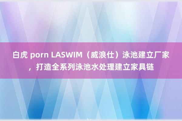 白虎 porn LASWIM（威浪仕）泳池建立厂家，打造全系列泳池水处理建立家具链