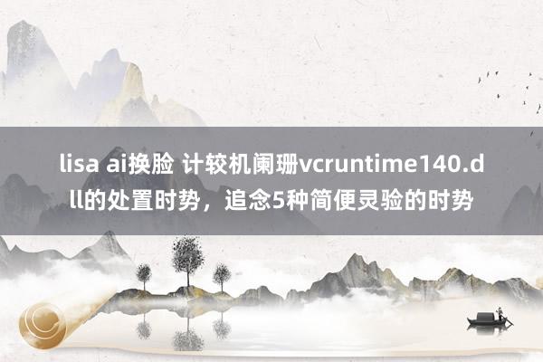 lisa ai换脸 计较机阑珊vcruntime140.dll的处置时势，追念5种简便灵验的时势