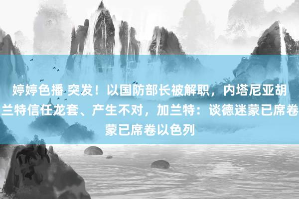 婷婷色播 突发！以国防部长被解职，内塔尼亚胡称与加兰特信任龙套、产生不对，加兰特：谈德迷蒙已席卷以色列