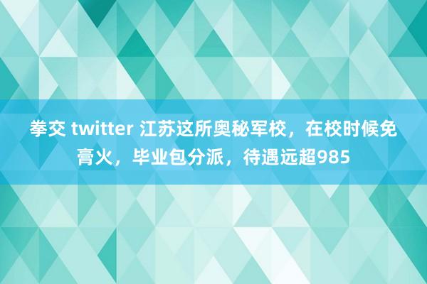 拳交 twitter 江苏这所奥秘军校，在校时候免膏火，毕业包分派，待遇远超985