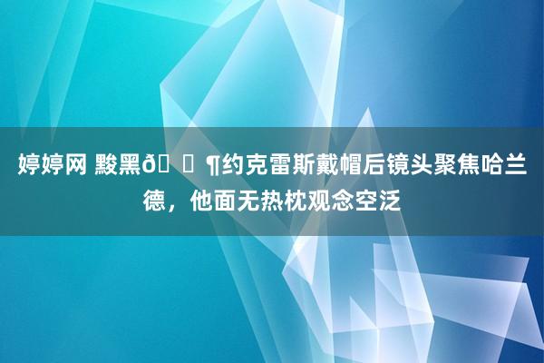 婷婷网 黢黑😶约克雷斯戴帽后镜头聚焦哈兰德，他面无热枕观念空泛