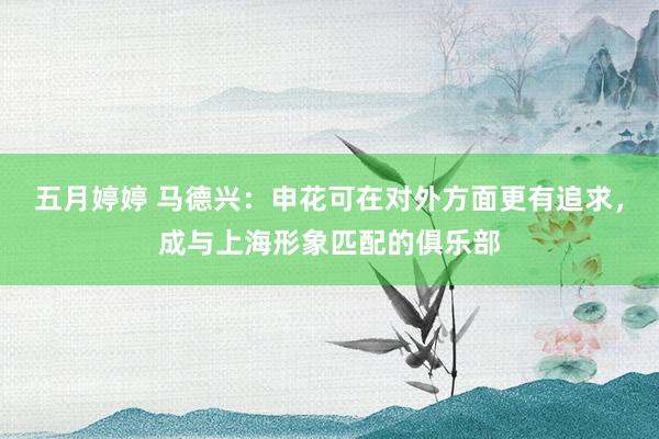 五月婷婷 马德兴：申花可在对外方面更有追求，成与上海形象匹配的俱乐部