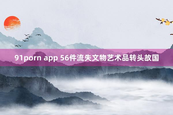 91porn app 56件流失文物艺术品转头故国