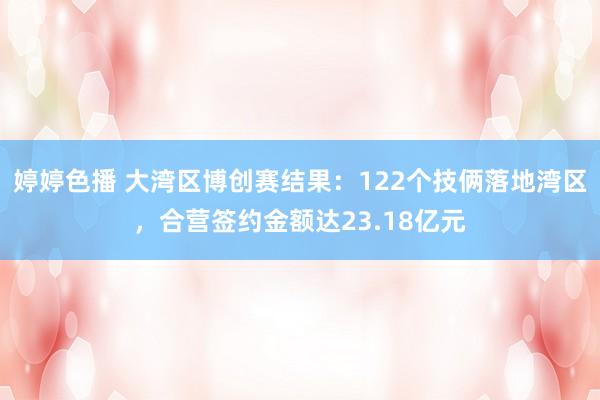 婷婷色播 大湾区博创赛结果：122个技俩落地湾区，合营签约金额达23.18亿元