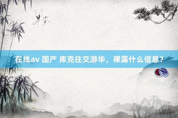 在线av 国产 库克往交游华，裸露什么信息？