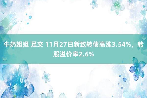 牛奶姐姐 足交 11月27日新致转债高涨3.54%，转股溢价率2.6%