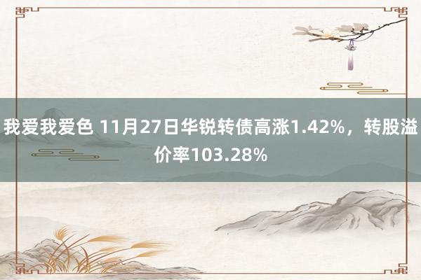 我爱我爱色 11月27日华锐转债高涨1.42%，转股溢价率103.28%