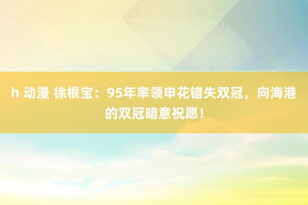 h 动漫 徐根宝：95年率领申花错失双冠，向海港的双冠暗意祝愿！