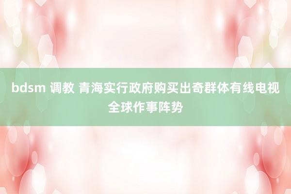 bdsm 调教 青海实行政府购买出奇群体有线电视全球作事阵势