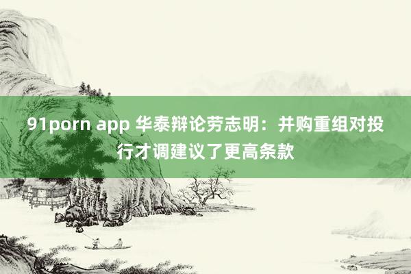 91porn app 华泰辩论劳志明：并购重组对投行才调建议了更高条款