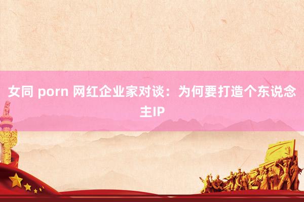 女同 porn 网红企业家对谈：为何要打造个东说念主IP