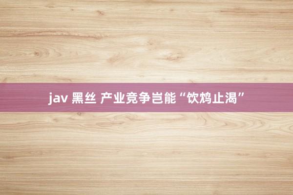 jav 黑丝 产业竞争岂能“饮鸩止渴”