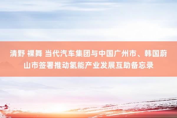 清野 裸舞 当代汽车集团与中国广州市、韩国蔚山市签署推动氢能产业发展互助备忘录