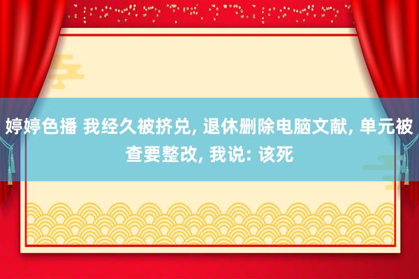 婷婷色播 我经久被挤兑， 退休删除电脑文献， 单元被查要整改， 我说: 该死