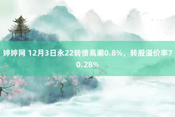 婷婷网 12月3日永22转债高潮0.8%，转股溢价率70.28%