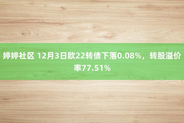 婷婷社区 12月3日欧22转债下落0.08%，转股溢价率77.51%