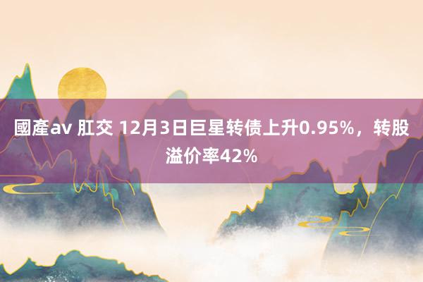 國產av 肛交 12月3日巨星转债上升0.95%，转股溢价率42%