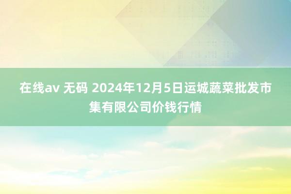 在线av 无码 2024年12月5日运城蔬菜批发市集有限公司价钱行情