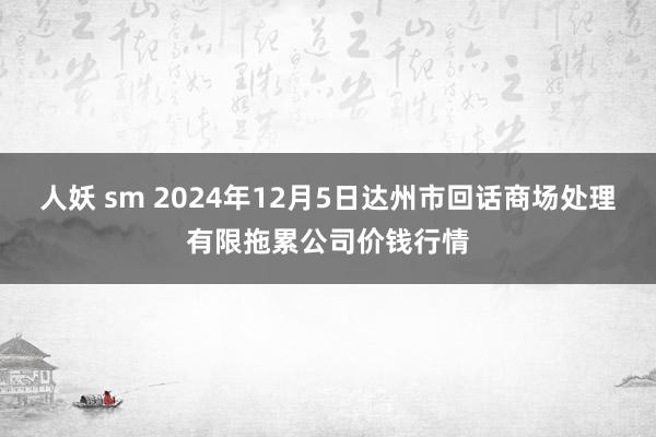 人妖 sm 2024年12月5日达州市回话商场处理有限拖累公司价钱行情