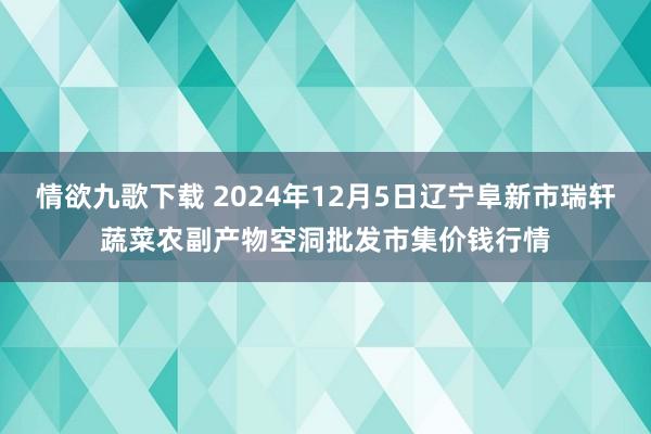 情欲九歌下载 2024年12月5日辽宁阜新市瑞轩蔬菜农副产物空洞批发市集价钱行情