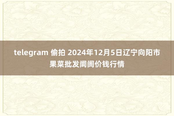 telegram 偷拍 2024年12月5日辽宁向阳市果菜批发阛阓价钱行情