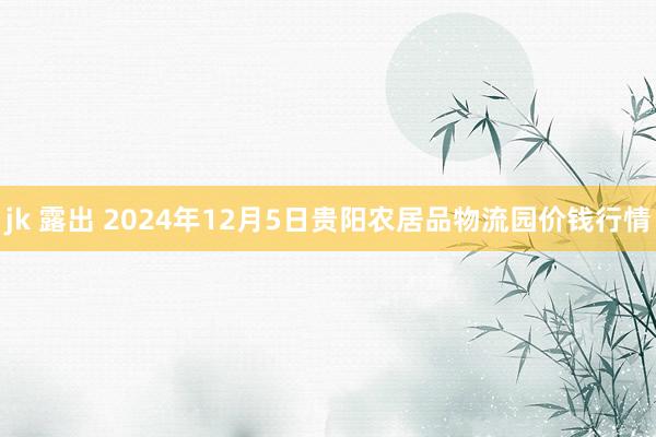 jk 露出 2024年12月5日贵阳农居品物流园价钱行情