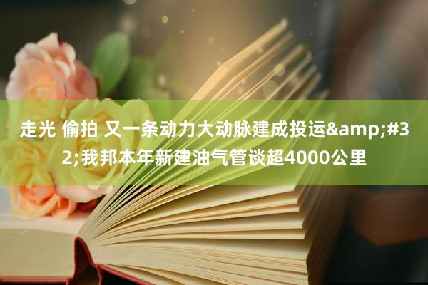 走光 偷拍 又一条动力大动脉建成投运&#32;我邦本年新建油气管谈超4000公里