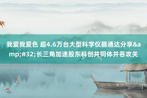 我爱我爱色 超4.6万台大型科学仪器通达分享&#32;长三角加速股东科创共同体并吞攻关