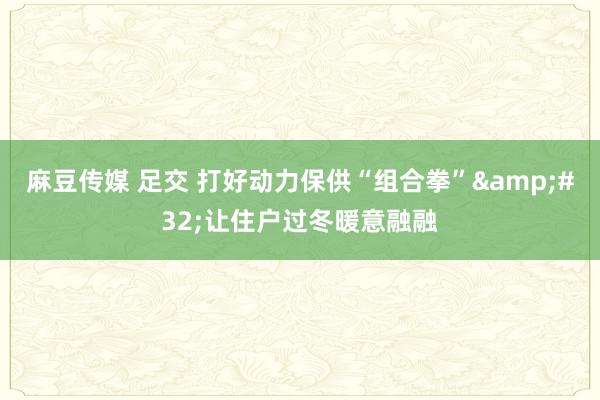 麻豆传媒 足交 打好动力保供“组合拳”&#32;让住户过冬暖意融融