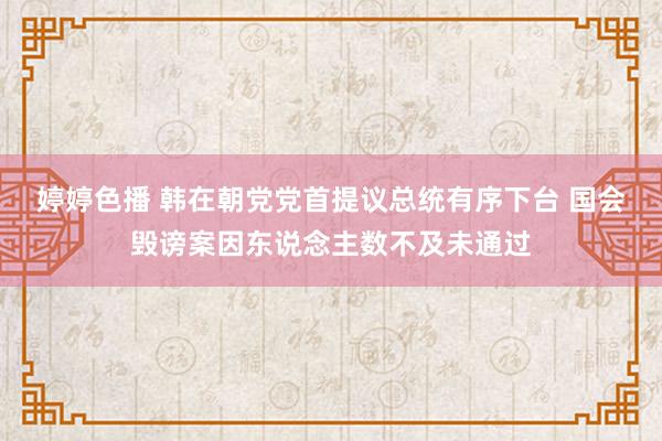 婷婷色播 韩在朝党党首提议总统有序下台 国会毁谤案因东说念主数不及未通过