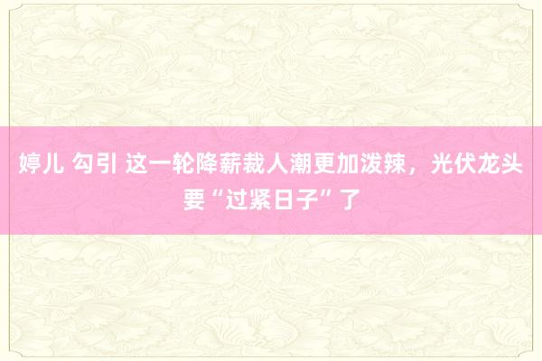 婷儿 勾引 这一轮降薪裁人潮更加泼辣，光伏龙头要“过紧日子”了