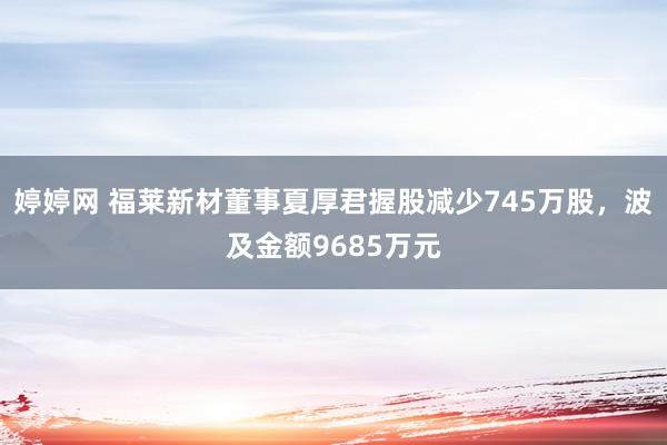 婷婷网 福莱新材董事夏厚君握股减少745万股，波及金额9685万元