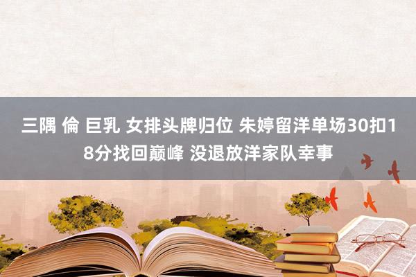 三隅 倫 巨乳 女排头牌归位 朱婷留洋单场30扣18分找回巅峰 没退放洋家队幸事