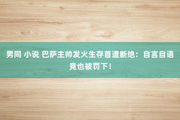 男同 小说 巴萨主帅发火生存首遭断绝：自言自语竟也被罚下！