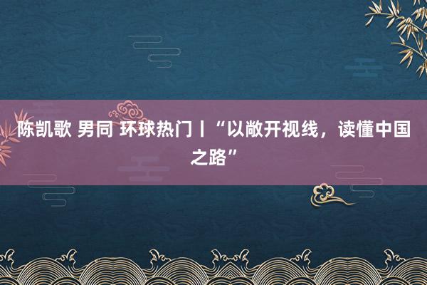 陈凯歌 男同 环球热门丨“以敞开视线，读懂中国之路”