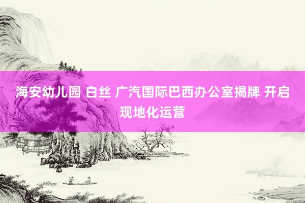 海安幼儿园 白丝 广汽国际巴西办公室揭牌 开启现地化运营