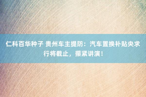 仁科百华种子 贵州车主提防：汽车置换补贴央求行将截止，攥紧讲演！