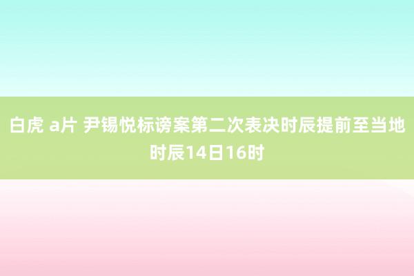 白虎 a片 尹锡悦标谤案第二次表决时辰提前至当地时辰14日16时