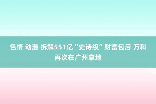 色情 动漫 拆解551亿“史诗级”财富包后 万科再次在广州拿地