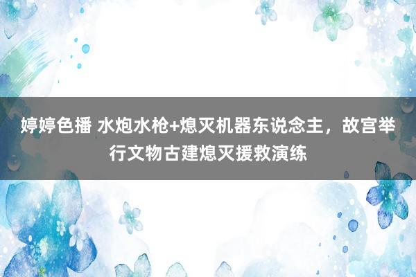 婷婷色播 水炮水枪+熄灭机器东说念主，故宫举行文物古建熄灭援救演练