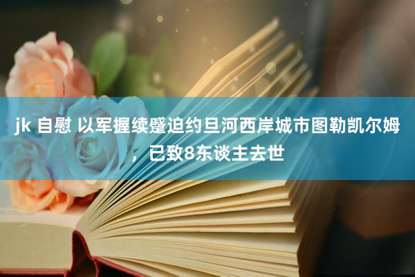 jk 自慰 以军握续蹙迫约旦河西岸城市图勒凯尔姆，已致8东谈主去世