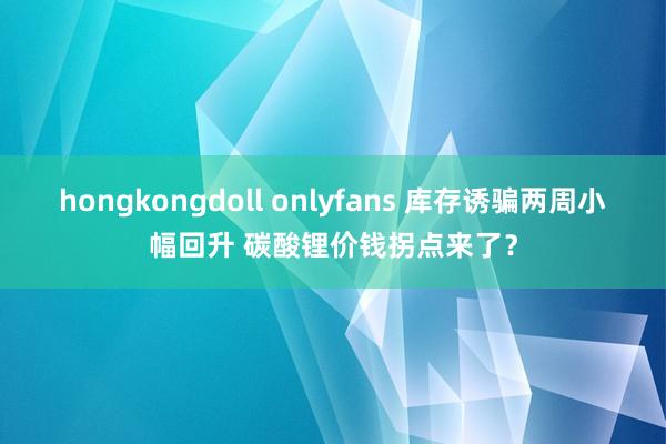 hongkongdoll onlyfans 库存诱骗两周小幅回升 碳酸锂价钱拐点来了？