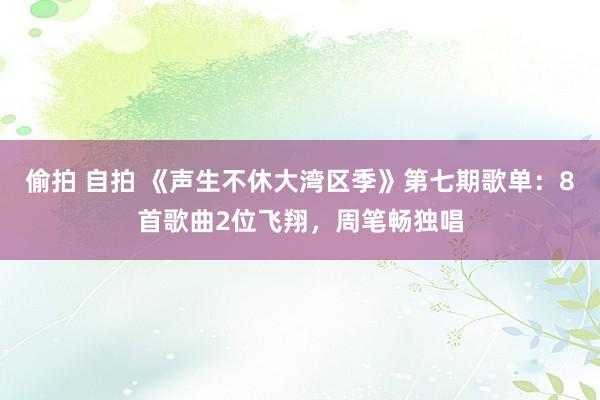 偷拍 自拍 《声生不休大湾区季》第七期歌单：8首歌曲2位飞翔，周笔畅独唱