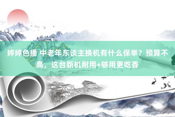 婷婷色播 中老年东谈主换机有什么保举？预算不高，这台新机耐用+够用更吃香