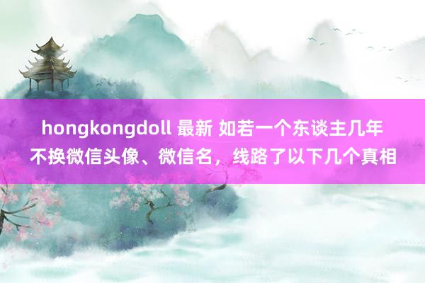 hongkongdoll 最新 如若一个东谈主几年不换微信头像、微信名，线路了以下几个真相